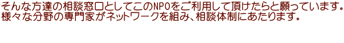 そんな方達の相談窓口としてこのNPOをご利用して頂けたらと願っています。 様々な分野の専門家がネットワークを組み、相談体制にあたります。